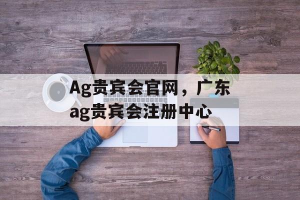 Ag贵宾会官网，广东ag贵宾会注册中心